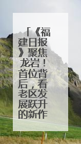 《福建日报》聚焦龙岩！首位背后，看老区发展跃升的新作为