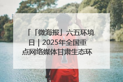 「微海报」六五环境日｜2025年全国重点网络媒体甘肃生态环保行走进凉州区