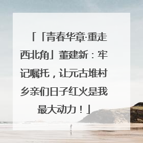 「青春华章·重走西北角」董建新：牢记嘱托，让元古堆村乡亲们日子红火是我最大动力！