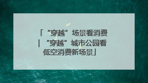 “穿越”场景看消费｜“穿越”城市公园看低空消费新场景