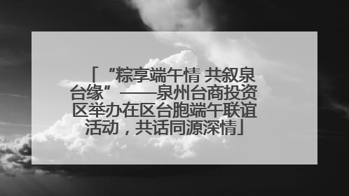 “粽享端午情 共叙泉台缘”——泉州台商投资区举办在区台胞端午联谊活动，共话同源深情