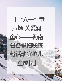 “六一”童声扬 关爱润童心——海南省各级妇联缤纷活动守护儿童成长