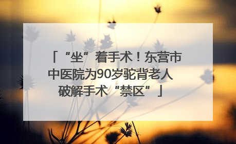 “坐”着手术！东营市中医院为90岁驼背老人破解手术“禁区”
