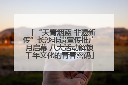 “天青烟蓝 非遗新传”长沙非遗宣传推广月启幕 八大活动解锁千年文化的青春密码