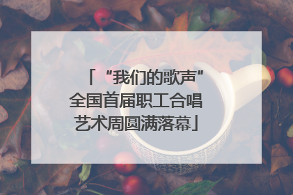 “我们的歌声”全国首届职工合唱艺术周圆满落幕
