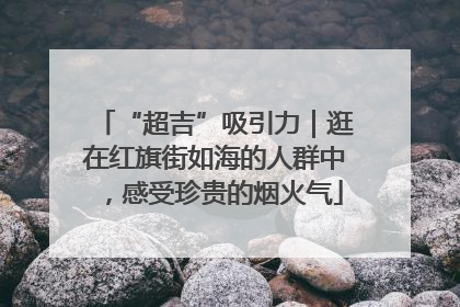 “超吉”吸引力｜逛在红旗街如海的人群中，感受珍贵的烟火气