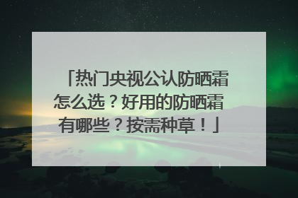 热门央视公认防晒霜怎么选？好用的防晒霜有哪些？按需种草！