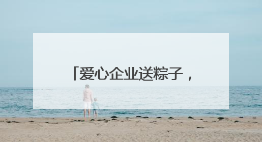 爱心企业送粽子，善举温暖环卫工
