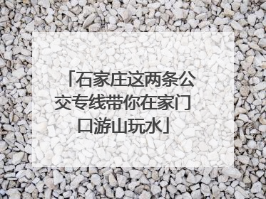 石家庄这两条公交专线带你在家门口游山玩水