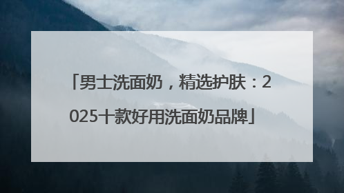 男士洗面奶，精选护肤：2025十款好用洗面奶品牌