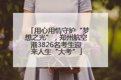用心用情守护“梦想之光”，郑州航空港3826名考生迎来人生“大考”