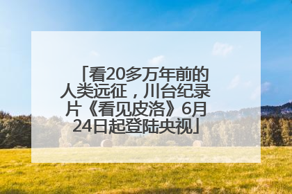 看20多万年前的人类远征，川台纪录片《看见皮洛》6月24日起登陆央视