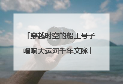 穿越时空的船工号子唱响大运河千年文脉