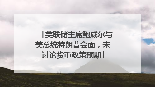 美联储主席鲍威尔与美总统特朗普会面，未讨论货币政策预期