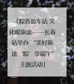 粽香盈车站 文化暖旅途——长春站举办 “美好旅途‘粽’享端午”主题活动