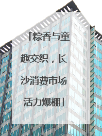 粽香与童趣交织，长沙消费市场活力爆棚