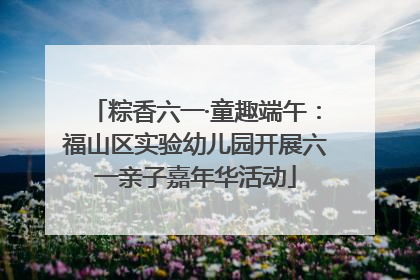粽香六一·童趣端午：福山区实验幼儿园开展六一亲子嘉年华活动