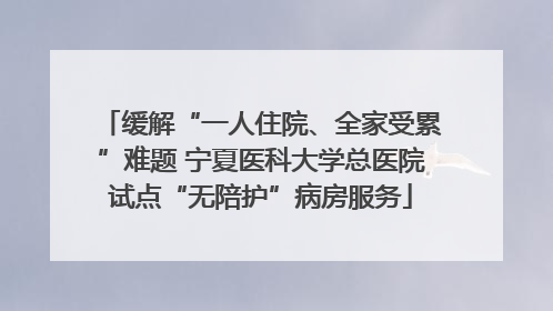 缓解“一人住院、全家受累”难题 宁夏医科大学总医院试点“无陪护”病房服务