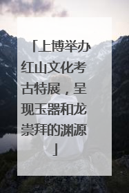 上博举办红山文化考古特展，呈现玉器和龙崇拜的渊源