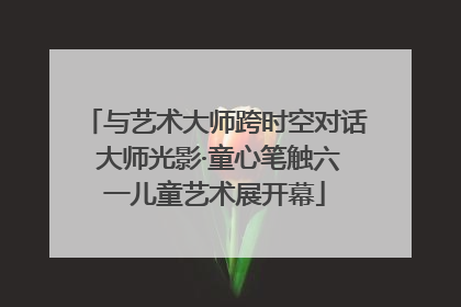 与艺术大师跨时空对话 大师光影·童心笔触六一儿童艺术展开幕
