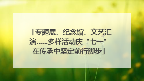 专题展、纪念馆、文艺汇演……多样活动庆“七一” 在传承中坚定前行脚步