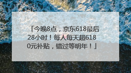今晚8点，京东618最后28小时！每人每天超6180元补贴，错过等明年！