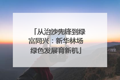从治沙先锋到绿富同兴：新华林场绿色发展育新机