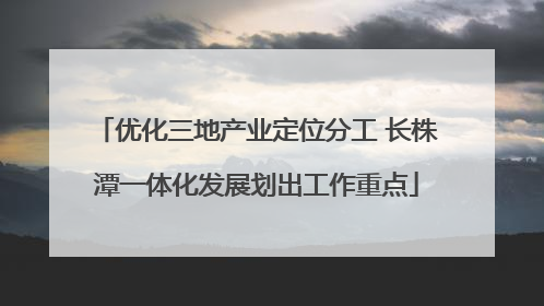 优化三地产业定位分工 长株潭一体化发展划出工作重点