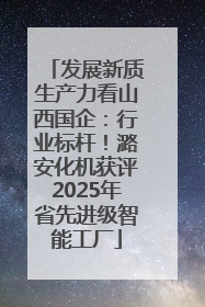发展新质生产力看山西国企：行业标杆！潞安化机获评2025年省先进级智能工厂