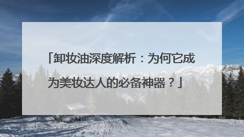 卸妆油深度解析：为何它成为美妆达人的必备神器？