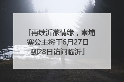 再续沂蒙情缘，柬埔寨公主将于6月27日到28日访问临沂