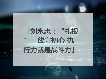 刘永忠：“扎根”一线守初心 执行力就是战斗力