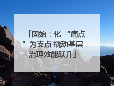固始：化 “痛点”为支点 撬动基层治理效能跃升