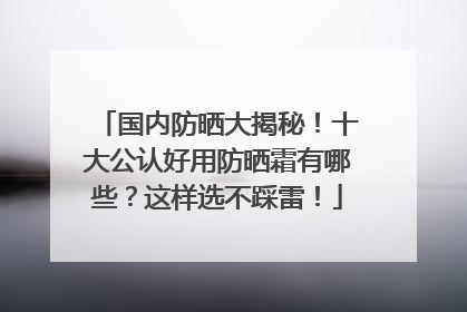 国内防晒大揭秘！十大公认好用防晒霜有哪些？这样选不踩雷！