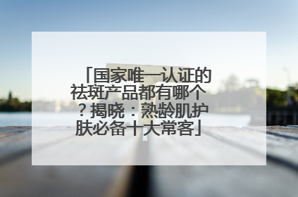 国家唯一认证的祛斑产品都有哪个？揭晓：熟龄肌护肤必备十大常客