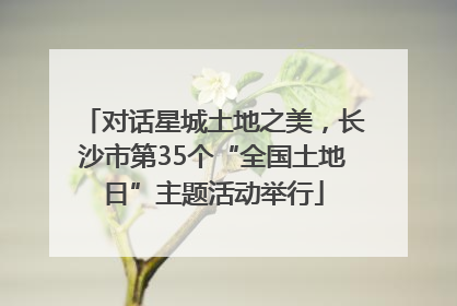 对话星城土地之美，长沙市第35个“全国土地日”主题活动举行