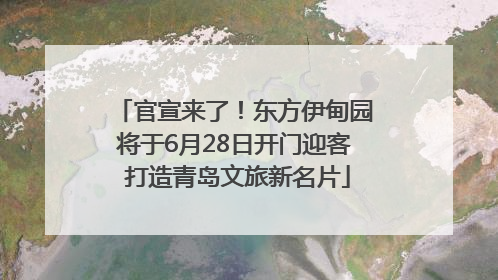 官宣来了！东方伊甸园将于6月28日开门迎客 打造青岛文旅新名片