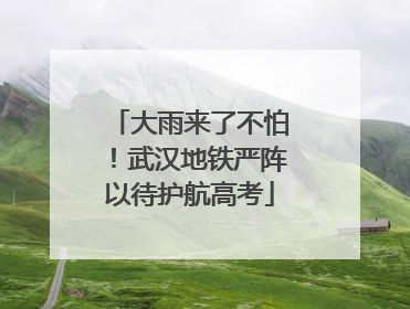 大雨来了不怕！武汉地铁严阵以待护航高考