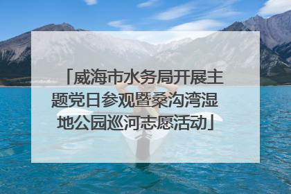 威海市水务局开展主题党日参观暨桑沟湾湿地公园巡河志愿活动