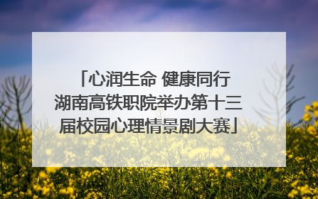 心润生命 健康同行 湖南高铁职院举办第十三届校园心理情景剧大赛