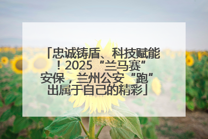 忠诚铸盾、科技赋能！2025“兰马赛”安保，兰州公安“跑”出属于自己的精彩