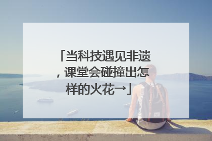 当科技遇见非遗，课堂会碰撞出怎样的火花→