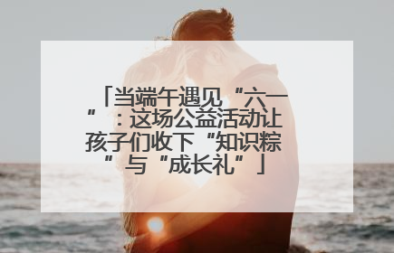 当端午遇见“六一”：这场公益活动让孩子们收下“知识粽”与“成长礼”
