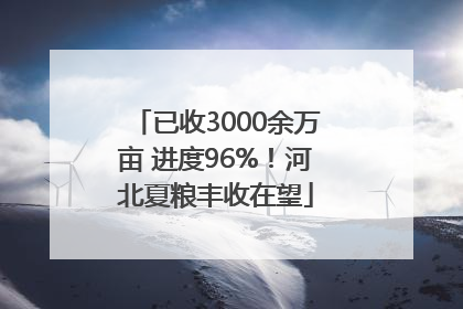 已收3000余万亩 进度96%！河北夏粮丰收在望
