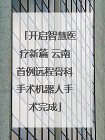 开启智慧医疗新篇 云南首例远程骨科手术机器人手术完成