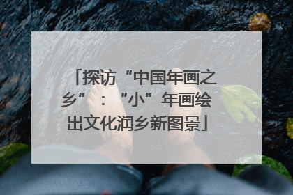 探访“中国年画之乡”：“小”年画绘出文化润乡新图景