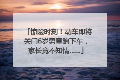 惊险时刻！动车即将关门6岁男童跑下车，家长竟不知情……