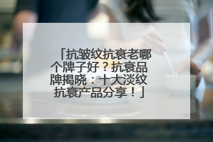 抗皱纹抗衰老哪个牌子好？抗衰品牌揭晓：十大淡纹抗衰产品分享！