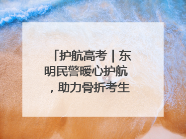 护航高考｜东明民警暖心护航，助力骨折考生顺利参加高考