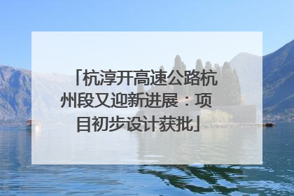 杭淳开高速公路杭州段又迎新进展：项目初步设计获批